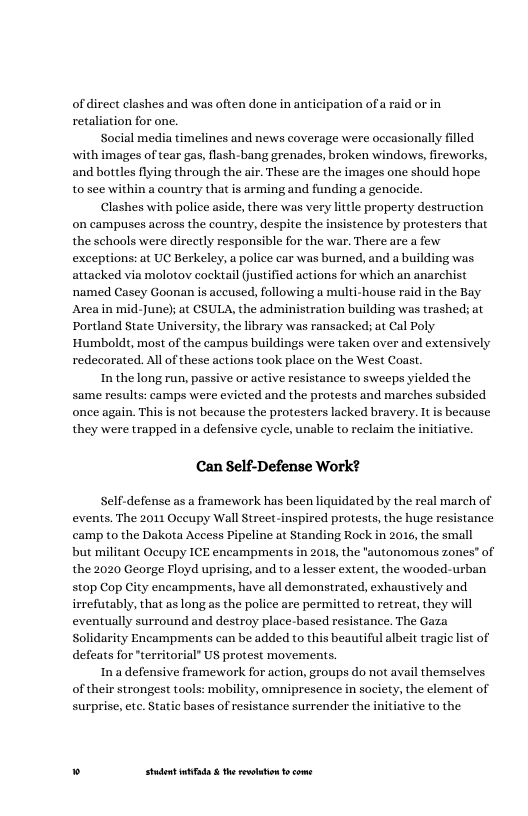 ofdirect clashes and was often done in anticipation of a raid or in retaliation for one.  timelines and news coverage were occasionally filled with images of tear gas, flash-bang grenades, broken windows, fireworks, and bottles flying through the air. These are the images one should hope. 1o see within a country that is arming and funding a genocide.  Clashes with police aside, there was very litle property destruction on campuses across the country, despite the insistence by protesters that the schools were directly responsible for the war. There are a few exceptions: at UC Berkeley, a police car was burned, and a building was attacked via molotov cocktail Gustified actions for which an anarchist ‘named Casey Goonan is aceused, following a multi-house raid in the Bay Areain mid-June); at CSULA, the administration building was trashed; at Portland State University, the library was ransacked; at Cal Poly ‘Humboldt, most of the campus buildings were taken over and extensively redecorated. All of these actions took place on the West Coast.  In the long run, passive or active resistance to sweeps yielded the same results: camps were evicted and the protests and marches subsided once again. This is not because the protesters lacked bravery. It is because they were trapped in a defensive cycle, unable to reclaim the  Social med  Can Self-Defense Work?  Self-defense as a framework has been liquidated by the real march of events. The 2011 Oceupy Wall Street-inspired protests, the huge resistance camp to the Dakota Access Pipeline at Standing Rock in 2016, the small but militant Occupy ICE encampments in 2015, the "autonomous zones” of the 2020 George Floyd uprising, and to a lesser extent, the wooded-urban stop Cop City encampments, have all demonstrated, exhaustively and irrefutably, that as long as the police are permitted to retreat, they will eventually surround and destroy place-based resistance. The Gaza Solidarity Encampments can be added to this beautiful albeit tragic list of defeats for "territorial” US protest movements.  Ina defensive framework for action, groups do not avail themselves of their strongest tools: mob  - omnipresence in society, the element of  surprise, etc. Static bases of resistance surrender the initiative to the  » Studet i the rvoltion o come 